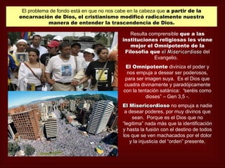 El problema de fondo está en que no nos cabe en la cabeza que a partir de la
encarnación de Dios, el cristianismo modificó radicalmente nuestra
            manera de entender la trascendencia de Dios.

                                              Resulta comprensible que a las
                                           instituciones religiosas les viene
                                              mejor el Omnipotente de la
                                            Filosofía que el Misericordioso del
                                                        Evangelio.
                                            El Omnipotente diviniza el poder y
                                             nos empuja a desear ser poderosos,
                                            para ser imagen suya. Es el Dios que
                                           cuadra divinamente y paradójicamente
                                           con la tentación satánica: “seréis como
                                                      dioses” – Gen 3,5 -.
                                           El Misericordioso no empuja a nadie
                                            a desear poderes, por muy divinos que
                                                sean. Porque es el Dios que no
                                           “legitima” nada más que la identificación
                                           y hasta la fusión con el destino de todos
                                           los que se ven machacados por el dolor
                                              y la injusticia del “orden” presente.
 