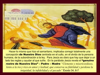 Hacer lo mismo que hizo el samaritano, implicaba corregir totalmente una
  concepción de Nuestro Dios centrada en el culto, en el olvido de la persona
humana, de la subordinación a la ley. Para Jesús es claro que hay que dejar a un
 lado las reglas y ayudar al que sufre. En la parábola Jesús revela el “genuino
  rostro de Nuestro Dios” – Padre – Madre “Clemente y misericordioso,
 lento a la ira y rico en amor y lealtad, que conserva su fidelidad y perdona la
               iniquidad, la infidelidad y el pecado” Éxodo 34, 6-7
 