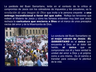 La parábola del Buen Samaritano, leída en el contexto de la crítica al
compromiso de Jesús con los cobradores de impuestos y los pecadores, es la
revelación de una imagen de Dios que invita a la persona creyente a una
entrega incondicional a favor del que sufre. Refleja las tensiones que
rodean el Misterio de Jesús y cómo los fariseos entienden muy bien que Jesús
rechaza la caricatura que encierra a Dios en el marco de unos preceptos
vacíos del amor y de la Misericordia de Dios.



                                        La conducta del Buen Samaritano es
                                        el mejor retrato de Jesús: EL
                                        SAMARITANO es el único que
                                        encuentra a Dios en el dolor del
                                        herido,     el  único     que     se
                                        compromete con él y hace verdad la
                                        unidad del amor a Dios y el prójimo
                                        como a uno mismo. Es el camino a
                                        transitar para conseguir la plenitud
                                        de la vida.
 