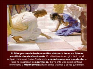 El Dios que revela Jesús es un Dios diferente. No es un Dios de
  sacrificio sino de Misericordia. En el testimonio recogido tanto en el
Antiguo como en el Nuevo Testamento encontramos una constante: a
    Dios no le agradan los sacrificios. Se ve ante Dios en un continuo
 movimiento a Misericordia a favor de las víctimas y de los que sufren.
 