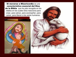 El moverse a Misericordia es una
  característica esencial del Dios
de la Biblia que ha sido recogida en los
 relatos en los cuales Dios reacciona para
 crear, para salvar, para acompañar, para
  sanar, para liberar a los seres humanos.
 
