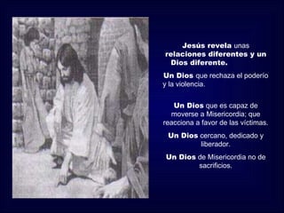 Jesús revela unas
relaciones diferentes y un
 Dios diferente.
Un Dios que rechaza el poderío
y la violencia.


   Un Dios que es capaz de
  moverse a Misericordia; que
reacciona a favor de las víctimas.
 Un Dios cercano, dedicado y
         liberador.
Un Dios de Misericordia no de
        sacrificios.
 