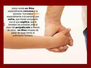 Jesús revela un Dios
  especialmente cercano a la
       persona humana y
especialmente a la persona que
 sufre, que siente compasión
   con el que suplica, que le
  tiemblan las entrañas ante el
dolor del perjudicado a manos
 de otros, un Dios incapaz de
     pasar de largo frente al
       sufrimiento humano.
 