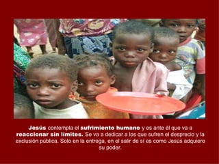Jesús contempla el sufrimiento humano y es ante él que va a
reaccionar sin límites. Se va a dedicar a los que sufren el desprecio y la
exclusión pública. Solo en la entrega, en el salir de sí es como Jesús adquiere
                                   su poder.
 