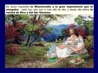 De Jesús impactaba la Misericordia y la gran importancia que le
otorgaba: nada hay más acá ni más allá de ella, y desde ella defina la
verdad de Dios y del Ser Humano.
 