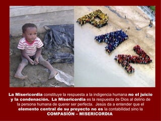 La Misericordia constituye la respuesta a la indigencia humana no el juicio
 y la condenación. La Misericordia es la respuesta de Dios al delirio de
    la persona humana de querer ser perfecta. Jesús da a entender que el
     elemento central de su proyecto no es la contabilidad sino la
                   COMPASÍÓN – MISERICORDIA
 