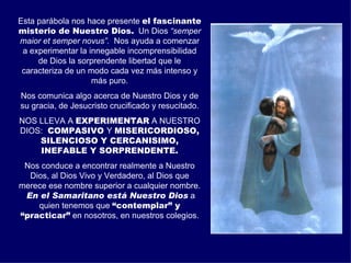 Esta parábola nos hace presente el fascinante
misterio de Nuestro Dios. Un Dios “semper
maior et semper novus”. Nos ayuda a comenzar
 a experimentar la innegable incomprensibilidad
     de Dios la sorprendente libertad que le
 caracteriza de un modo cada vez más intenso y
                    más puro.
Nos comunica algo acerca de Nuestro Dios y de
su gracia, de Jesucristo crucificado y resucitado.
NOS LLEVA A EXPERIMENTAR A NUESTRO
DIOS: COMPASIVO Y MISERICORDIOSO,
    SILENCIOSO Y CERCANISIMO,
    INEFABLE Y SORPRENDENTE.
 Nos conduce a encontrar realmente a Nuestro
  Dios, al Dios Vivo y Verdadero, al Dios que
merece ese nombre superior a cualquier nombre.
 En el Samaritano está Nuestro Dios a
    quien tenemos que “contemplar” y
“practicar” en nosotros, en nuestros colegios.
 