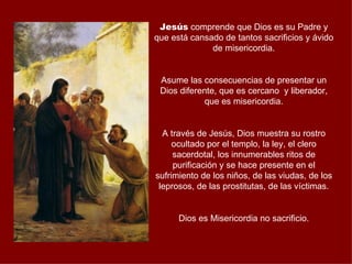 Jesús comprende que Dios es su Padre y
que está cansado de tantos sacrificios y ávido
              de misericordia.


 Asume las consecuencias de presentar un
 Dios diferente, que es cercano y liberador,
             que es misericordia.


  A través de Jesús, Dios muestra su rostro
     ocultado por el templo, la ley, el clero
     sacerdotal, los innumerables ritos de
     purificación y se hace presente en el
sufrimiento de los niños, de las viudas, de los
 leprosos, de las prostitutas, de las víctimas.


      Dios es Misericordia no sacrificio.
 