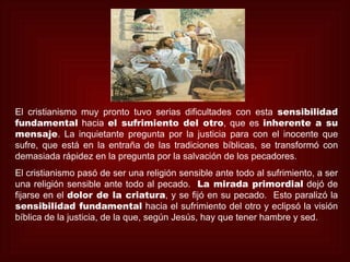 El cristianismo muy pronto tuvo serias dificultades con esta sensibilidad
fundamental hacia el sufrimiento del otro, que es inherente a su
mensaje. La inquietante pregunta por la justicia para con el inocente que
sufre, que está en la entraña de las tradiciones bíblicas, se transformó con
demasiada rápidez en la pregunta por la salvación de los pecadores.
El cristianismo pasó de ser una religión sensible ante todo al sufrimiento, a ser
una religión sensible ante todo al pecado. La mirada primordial dejó de
fijarse en el dolor de la criatura, y se fijó en su pecado. Esto paralizó la
sensibilidad fundamental hacia el sufrimiento del otro y eclipsó la visión
bíblica de la justicia, de la que, según Jesús, hay que tener hambre y sed.
 