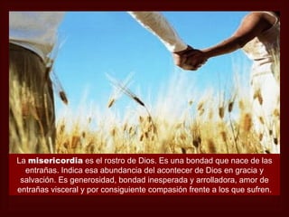 La misericordia es el rostro de Dios. Es una bondad que nace de las
  entrañas. Indica esa abundancia del acontecer de Dios en gracia y
 salvación. Es generosidad, bondad inesperada y arrolladora, amor de
entrañas visceral y por consiguiente compasión frente a los que sufren.
 