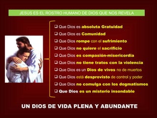 JESÚS ES EL ROSTRO HUMANO DE DIOS QUE NOS REVELA


               Que Dios es absoluta Gratuidad
               Que Dios es Comunidad
               Que Dios rompe con el sufrimiento
               Que Dios no quiere el sacrificio
               Que Dios es compasión-misericordia
               Que Dios no tiene tratos con la violencia
               Que Dios es un Dios de vivos no de muertos
               Que Dios está desprovisto de control y poder
               Que Dios no comulga con los dogmatismos
               Que Dios es un misterio insondable


UN DIOS DE VIDA PLENA Y ABUNDANTE
 