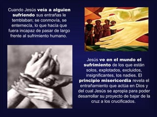 Cuando Jesús veía a alguien
   sufriendo sus entrañas le
  temblaban; se conmovía, se
  enternecía, lo que hacía que
fuera incapaz de pasar de largo
 frente al sufrimiento humano.




                                       Jesús ve en el mundo el
                                     sufrimiento de los que están
                                      solos, explotados, excluidos,
                                      insignificantes, los nadies. El
                                  principio misericordia revela el
                                   entrañamiento que actúa en Dios y
                                  del cual Jesús se apropia para poder
                                  desarrollar su proyecto de bajar de la
                                         cruz a los crucificados.
 