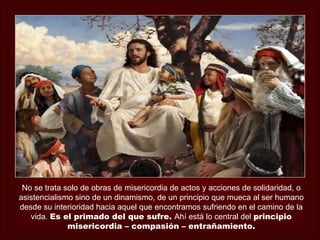 No se trata solo de obras de misericordia de actos y acciones de solidaridad, o
asistencialismo sino de un dinamismo, de un principio que mueca al ser humano
desde su interioridad hacia aquel que encontramos sufriendo en el camino de la
   vida. Es el primado del que sufre. Ahí está lo central del principio
              misericordia – compasión – entrañamiento.
 