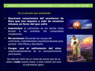 PRINCIPIO COMPASIÓN-MISERICORDIA: EL PRIMADO DEL QUE SUFRE


               Es un proceso que comprende:

•    Hacernos conscientes del acontecer de
     Dios que nos impulsa a salir de nosotros
     mismos en favor del que sufre
•    Interiorizar el sufrimiento de los demás hasta
     llevarlo a las entrañas. No contemplarlo
     simplemente.
•    Re-accionar: Buscando las causas del
     sufrimiento, enfrentándolas incondicionalmente para
     generar Vida Plena y abundante.
•    Cargar con el sufrimiento del otro:
     responsabilizándonos de un acompañamiento
     permanente.

     Se trata por tanto de un modo de actuar que da un
    estilo a todo nuestro hacer, a todo nuestro ser ante
                     el sufrimiento ajeno.
 
