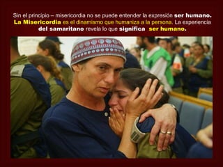Sin el principio – misericordia no se puede entender la expresión ser humano.
La Misericordia es el dinamismo que humaniza a la persona. La experiencia
           del samaritano revela lo que significa ser humano.
 
