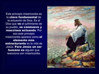 Este principio misericordia es
 la clave fundamental de
   la actuación de Dios. Es el
Dios que ve el sufrimiento de
su pueblo, se conmueve y
reacciona actuando. Por
        eso este principio
misericordia aparece como el
        elemento más
estructurante en la vida de
Jesús. Para Jesús un ser
    humano es alguien que
  reacciona con misericordia.
 