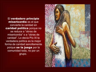El verdadero principio
    misericordia es el que
     convierte la caridad en
 caridad política porque no
     se reduce a “obras de
   misericordia” o a “obras de
  caridad”. Lo decía Pío XI la
 verdadera política es la mejor
forma de caridad sencillamente
  porque se la juega por la
   comunidad toda, no por un
             grupo.
 