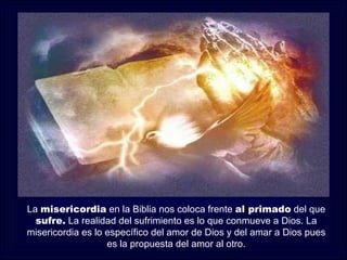 La misericordia en la Biblia nos coloca frente al primado del que
  sufre. La realidad del sufrimiento es lo que conmueve a Dios. La
misericordia es lo específico del amor de Dios y del amar a Dios pues
                   es la propuesta del amor al otro.
 
