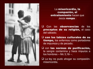 La misericordia, la
           compasión, el
      entrañamiento hacen que
            Jesús rompa :


 Con las observancias de los
 preceptos de su religión, el caso
 del sábado;
 con los tabúes culturales de su
 tiempo, los enfermos como portadores
 de impureza y de pecado;
 con las normas de purificación,
 la sangre contamina y hace impuros a
 los hombres – Mc 3,16- -.
 La ley no pudo ahogar su compasión-
 misericordia.
 