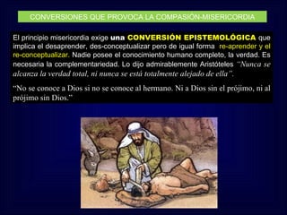 CONVERSIONES QUE PROVOCA LA COMPASIÓN-MISERICORDIA

El principio misericordia exige una CONVERSIÓN EPISTEMOLÓGICA que
implica el desaprender, des-conceptualizar pero de igual forma re-aprender y el
re-conceptualizar. Nadie posee el conocimiento humano completo, la verdad. Es
necesaria la complementariedad. Lo dijo admirablemente Aristóteles “Nunca se
alcanza la verdad total, ni nunca se está totalmente alejado de ella”.
“No se conoce a Dios si no se conoce al hermano. Ni a Dios sin el prójimo, ni al
prójimo sin Dios.”
 
