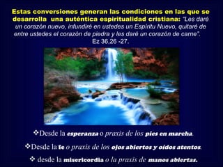 Estas conversiones generan las condiciones en las que se
desarrolla una auténtica espiritualidad cristiana: “Les daré
 un corazón nuevo, infundiré en ustedes un Espíritu Nuevo, quitaré de
entre ustedes el corazón de piedra y les daré un corazón de carne”.
                            Ez 36,26 -27.




       Desde la esperanza o praxis de los pies en marcha.
    Desde la fe o praxis de los ojos abiertos y oídos atentos.
       desde la misericordia o la praxis de manos abiertas.
 