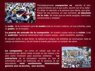 Psicológicamente compasión es atender al otro,
                                 comprometerse con el que sufre, asumir con el su dolor.
                                 Es dirigir mi atención a la persona que clama, que grita.
                                 Hacer de esa persona, en ese momento, el absoluto
                                 de la vida de modo que se sienta acogida, valorizada,
                                 comprendida y cobijada.


La sede de la compasión para la madre está en el seno materno, en sus entrañas, para
un padre en el corazón.
La puerta de entrada de la compasión en nuestro cuerpo está en la visión o en
la audición haciendo estremecer todo nuestro cuerpo , sentir escalofrío, agitarse.
El corazón sufre, lo ojos lloran, la cabeza se indigna, las entrañas se conmueven, todo el
cuerpo se estremece y de ahí brota la fuente para tener un corazón de carne.



La compasión es como un volcán que nos va
sacudiendo por dentro hasta irrumpir en las manos y los
pies como invitación para acciones solidarias.      La
estructura de la compasión consiste en que el
sufrimiento ajeno se interioriza en la persona al ser
descubierto; este      sentimiento       interiorizado
genera una re-acción, una acción.
 
