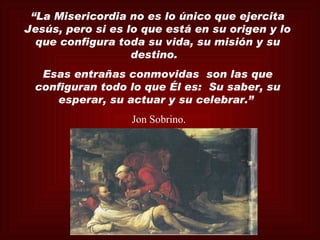 “La Misericordia no es lo único que ejercita
Jesús, pero si es lo que está en su origen y lo
  que configura toda su vida, su misión y su
                   destino.
  Esas entrañas conmovidas son las que
 configuran todo lo que Él es: Su saber, su
     esperar, su actuar y su celebrar.”
                  Jon Sobrino.
 