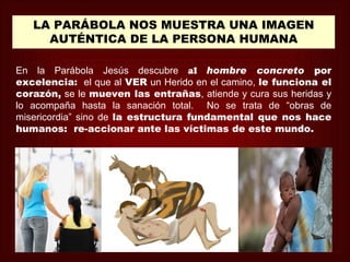 LA PARÁBOLA NOS MUESTRA UNA IMAGEN
     AUTÉNTICA DE LA PERSONA HUMANA

En la Parábola Jesús descubre al hombre concreto por
excelencia: el que al VER un Herido en el camino, le funciona el
corazón, se le mueven las entrañas, atiende y cura sus heridas y
lo acompaña hasta la sanación total. No se trata de “obras de
misericordia” sino de la estructura fundamental que nos hace
humanos: re-accionar ante las víctimas de este mundo.
 