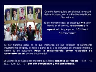 Cuando Jesús quiere enseñarnos la verdad
                                     del ser humano, narra la Parábola del Buen
                                                   Samaritano.

                                     El ser humano cabal es aquel que vio a un
                                        herido en el camino, re-accionó y le
                                        ayudó todo lo que pudo.Movido a
                                                   Misericordia.


El ser humano cabal es el que interioriza en sus entrañas el sufrimiento
injustamente infligido, lo hace a parte de si y lo convierte en principio interno y
ultimo de su actuación. Pues la misericordia como re-acción se
convierte en su acción fundamental.


El Evangelio de Lucas nos muestra que Jesús encantó al Pueblo – 4,14 – 15,
23.27; 5,15; 6,17-19 – por ser compasivo y misericordioso.
 