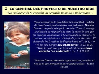  LO CENTRAL DEL PROYECTO DE NUESTRO DIOS
 “No endurecerás tu corazón, ni cerrarás tu mano a tu hermano”.

                    Tener corazón es lo que define la humanidad. La falta
                    de corazón nos deshumaniza, nos endurece. Nuestro
                    Dios no comparte este punto de vista “Bien vista tengo
                     la aflicción de mi pueblo he visto la opresión con que
                   los egipcios los oprimen, y he escuchado su clamor... Ya
                   conozco sus sufrimientos. He bajado para liberarle... El
                   clamor de los Israelitas ha llegado hasta mi”. Ex 3, 7 –9.
                      “Yo los oiré porque soy compasivo” Ex 22, 20-26.
                       “Todo lo contrario que le sucede al Faraón cuyo
                        corazón “se endureció”. Ex. 7,13.22;8,15


                    “Nuestro Dios no nos trata según nuestros pecados, ni
                    nos da lo que merecemos por nuestras culpas” Salmo
                                           103,10
 