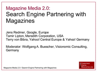 Magazine Media 2.0: Search Engine Partnering with Magazines Jens Redmer, Google, Europe Tamir Lipton, Meredith Corporation, USA Terry von Bibra, Yahoo! Central Europe & Yahoo! Germany Moderator: Wolfgang A. Buescher, Visionomic Consulting, Germany 