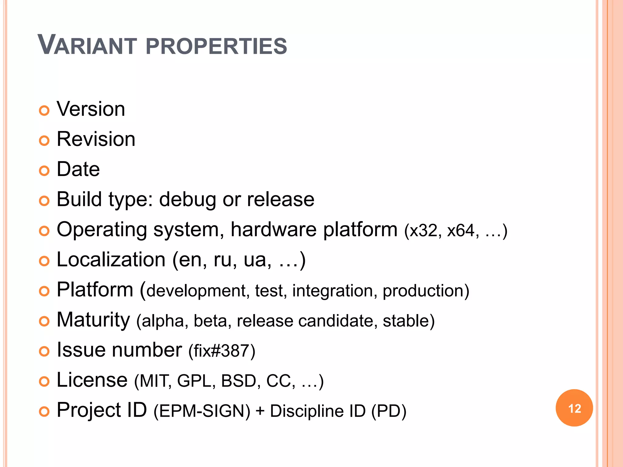 VARIANT PROPERTIES

 Version
 Revision

 Date

 Build type: debug or release

 Operating system, hardware platform (x32, x64, …)

 Localization (en, ru, ua, …)

 Platform (development, test, integration, production)

 Maturity (alpha, beta, release candidate, stable)

 Issue number (fix#387)

 License (MIT, GPL, BSD, CC, …)

 Project ID (EPM-SIGN) + Discipline ID (PD)              12
 