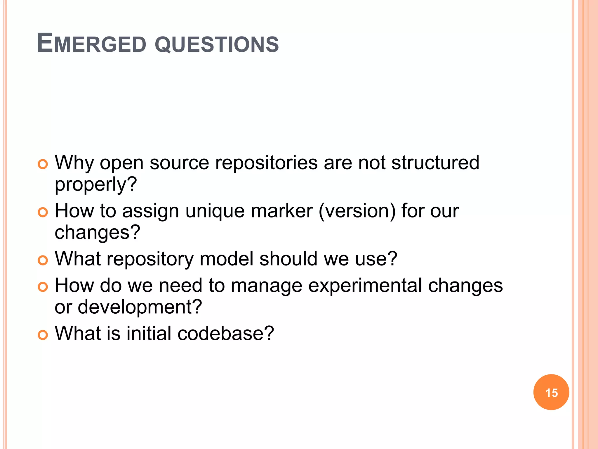 EMERGED QUESTIONS



 Why open source repositories are not structured
  properly?
 How to assign unique marker (version) for our
  changes?
 What repository model should we use?
 How do we need to manage experimental changes
  or development?
 What is initial codebase?



                                                    15
 
