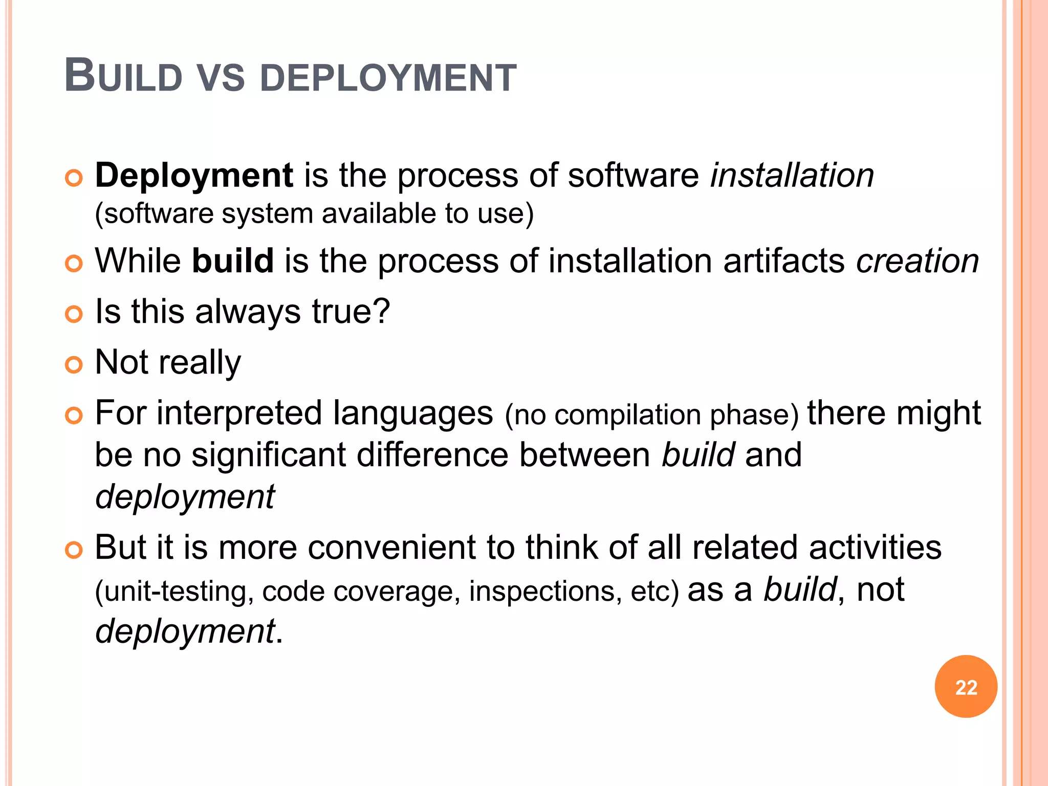 BUILD VS DEPLOYMENT

   Deployment is the process of software installation
    (software system available to use)
 While build is the process of installation artifacts creation
 Is this always true?

 Not really

 For interpreted languages (no compilation phase) there might
  be no significant difference between build and
  deployment
 But it is more convenient to think of all related activities
  (unit-testing, code coverage, inspections, etc) as a build, not
  deployment.
                                                               22
 
