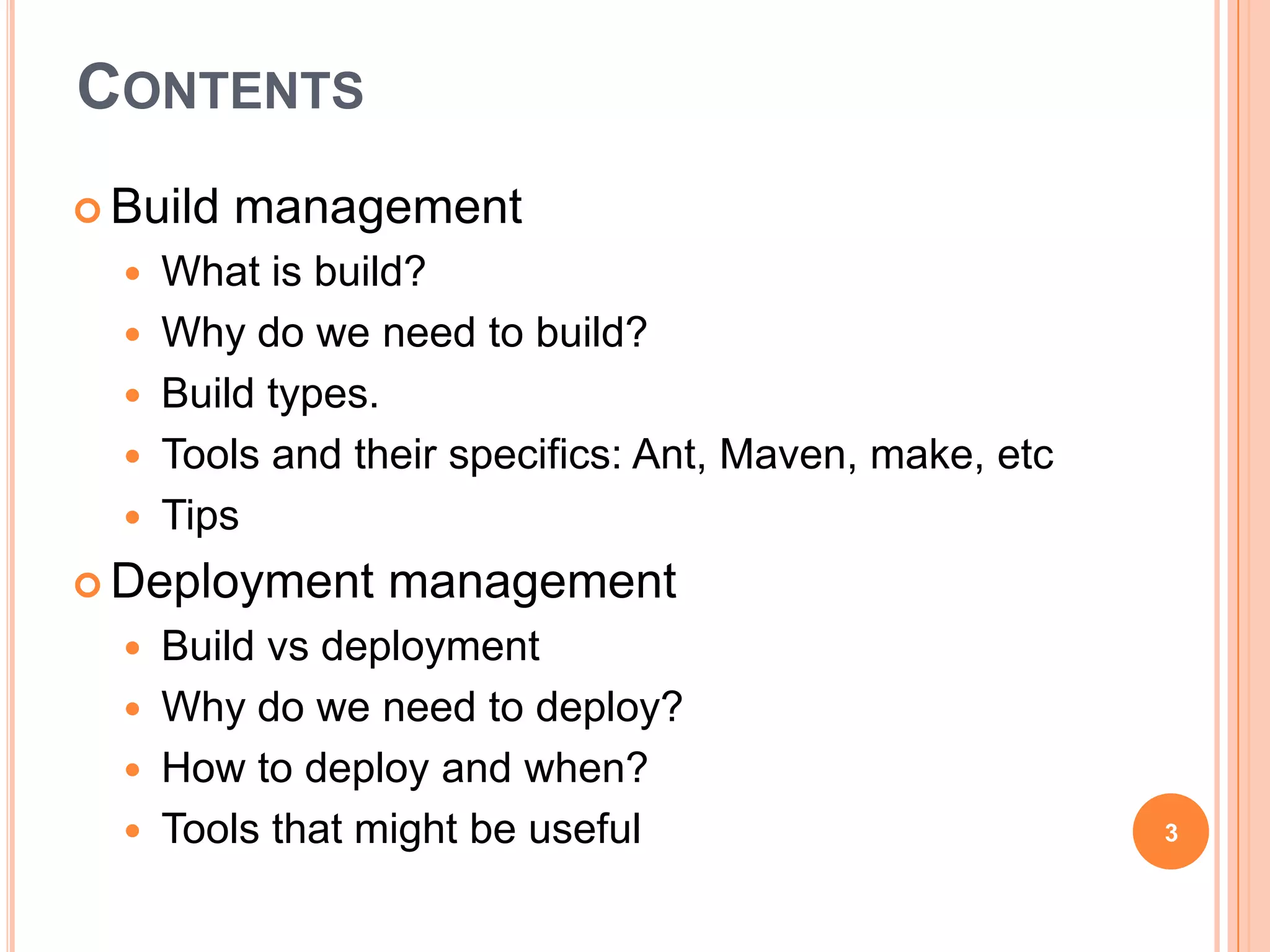 CONTENTS
 Build   management
     What is build?
     Why do we need to build?
     Build types.
     Tools and their specifics: Ant, Maven, make, etc
     Tips
 Deployment      management
   Build vs deployment
   Why do we need to deploy?
   How to deploy and when?
   Tools that might be useful                           3
 