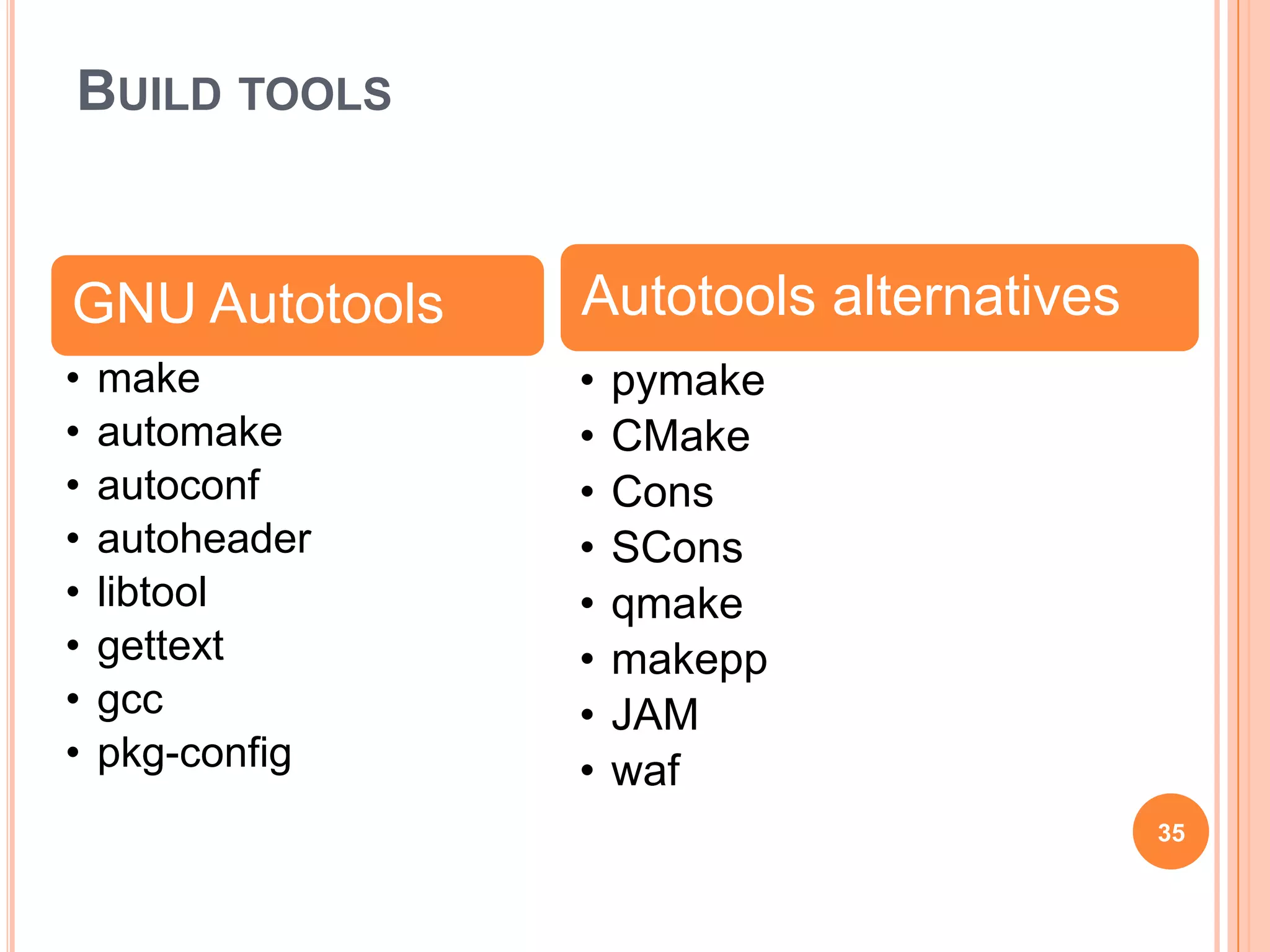 BUILD TOOLS


GNU Autotools    Autotools alternatives
•   make         •   pymake
•   automake     •   CMake
•   autoconf     •   Cons
•   autoheader   •   SCons
•   libtool      •   qmake
•   gettext      •   makepp
•   gcc          •   JAM
•   pkg-config   •   waf
                                          35
 