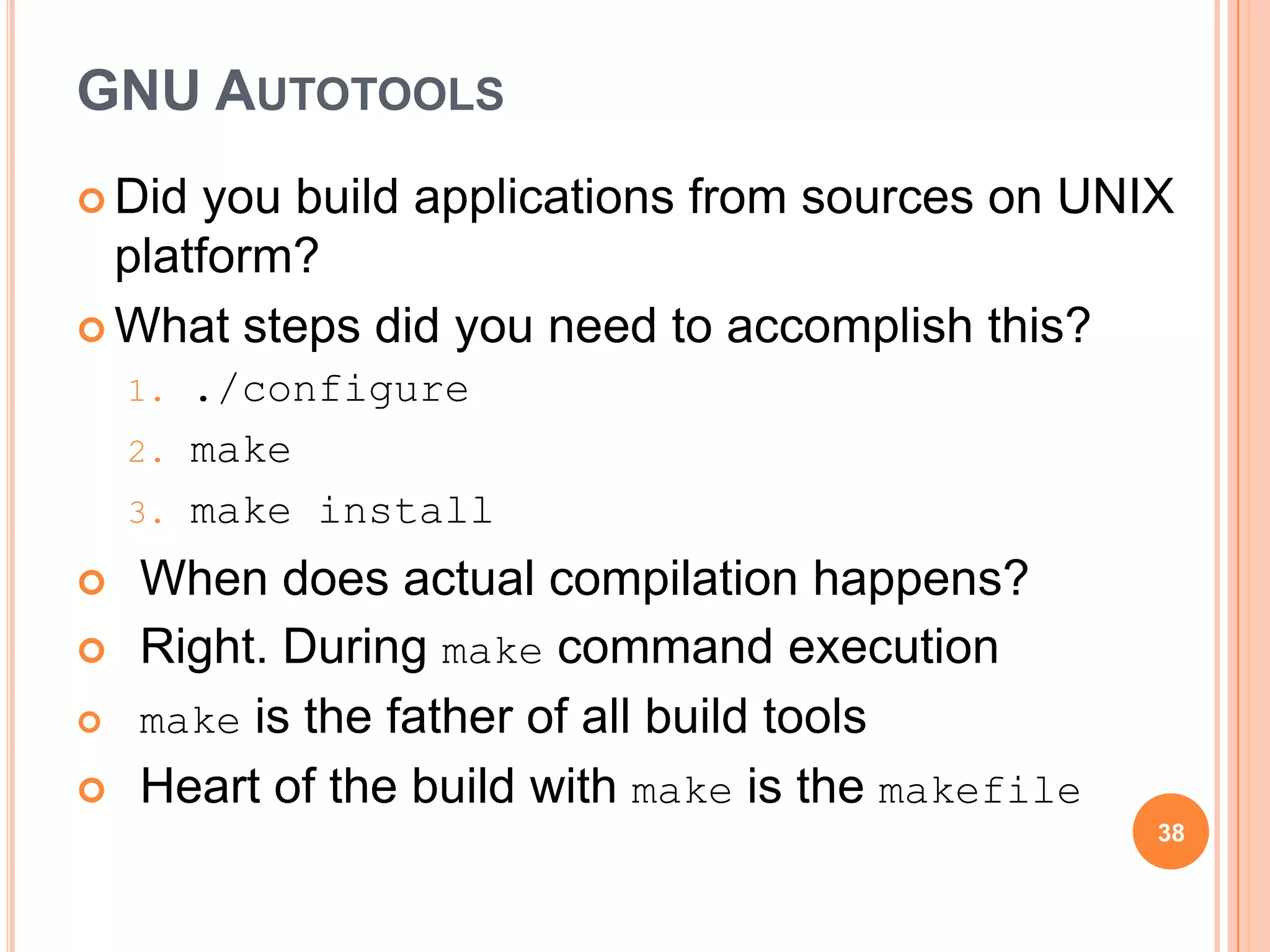 GNU AUTOTOOLS
 Did  you build applications from sources on UNIX
  platform?
 What steps did you need to accomplish this?
    1.   ./configure
    2.   make
    3.   make install
   When does actual compilation happens?
   Right. During make command execution
   make is the father of all build tools
   Heart of the build with make is the makefile
                                                   38
 