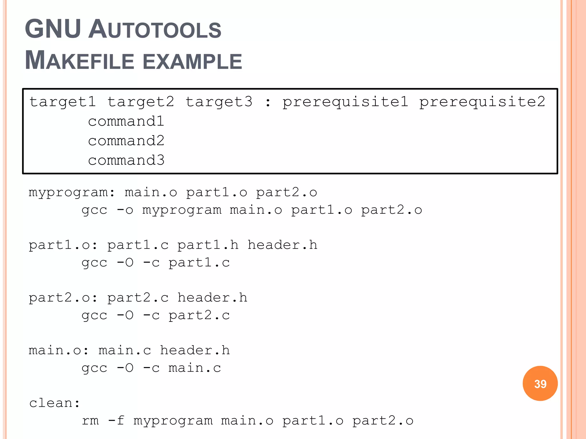 GNU AUTOTOOLS
MAKEFILE EXAMPLE
target1 target2 target3 : prerequisite1 prerequisite2
      command1
      command2
      command3
myprogram: main.o part1.o part2.o
      gcc -o myprogram main.o part1.o part2.o

part1.o: part1.c part1.h header.h
      gcc -O -c part1.c

part2.o: part2.c header.h
      gcc -O -c part2.c

main.o: main.c header.h
      gcc -O -c main.c
                                                   39
clean:
      rm -f myprogram main.o part1.o part2.o
 