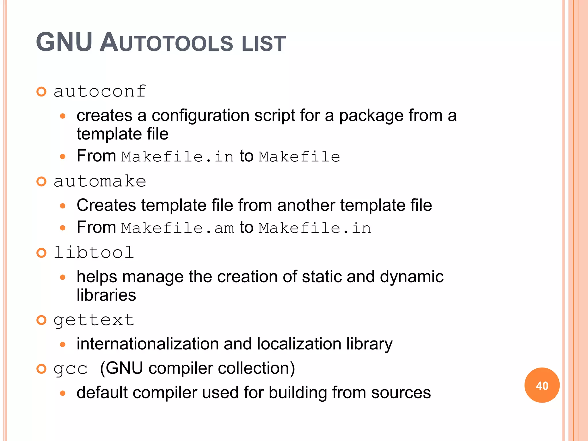 GNU AUTOTOOLS LIST
   autoconf
       creates a configuration script for a package from a
        template file
       From Makefile.in to Makefile
   automake
     Creates template file from another template file
     From Makefile.am to Makefile.in
   libtool
       helps manage the creation of static and dynamic
        libraries
   gettext
    internationalization and localization library
 gcc (GNU compiler collection)
                                                              40
    default compiler used for building from sources
 