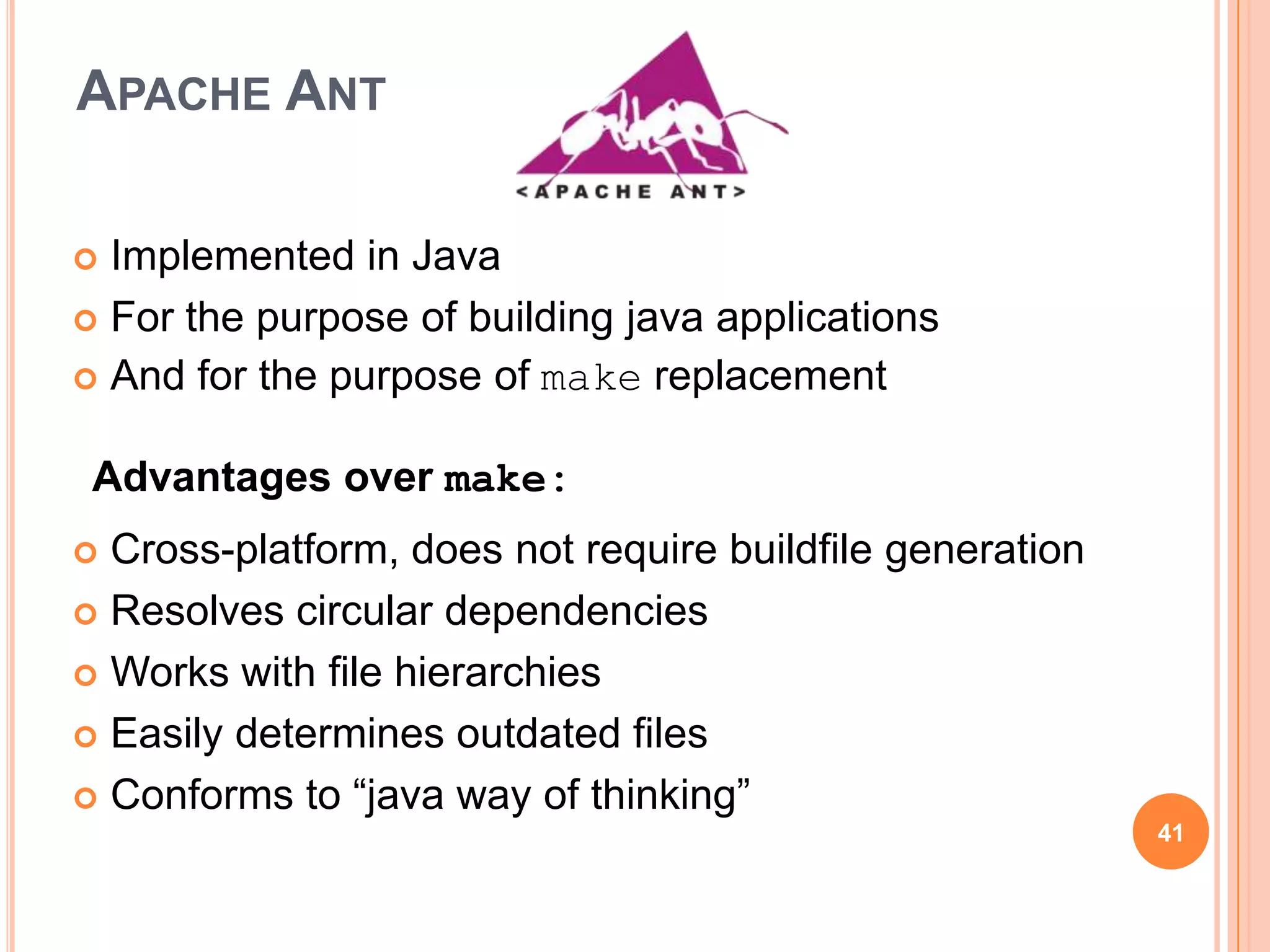 APACHE ANT

 Implemented in Java
 For the purpose of building java applications
 And for the purpose of make replacement


 Advantages over make:
 Cross-platform, does not require buildfile generation
 Resolves circular dependencies

 Works with file hierarchies

 Easily determines outdated files

 Conforms to “java way of thinking”
                                                          41
 