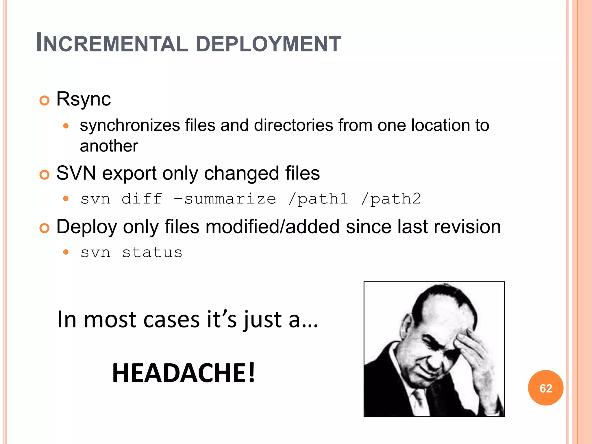 INCREMENTAL DEPLOYMENT

   Rsync
       synchronizes files and directories from one location to
        another
   SVN export only changed files
       svn diff –summarize /path1 /path2
   Deploy only files modified/added since last revision
       svn status



    In most cases it’s just a…

            HEADACHE!                                             62
 