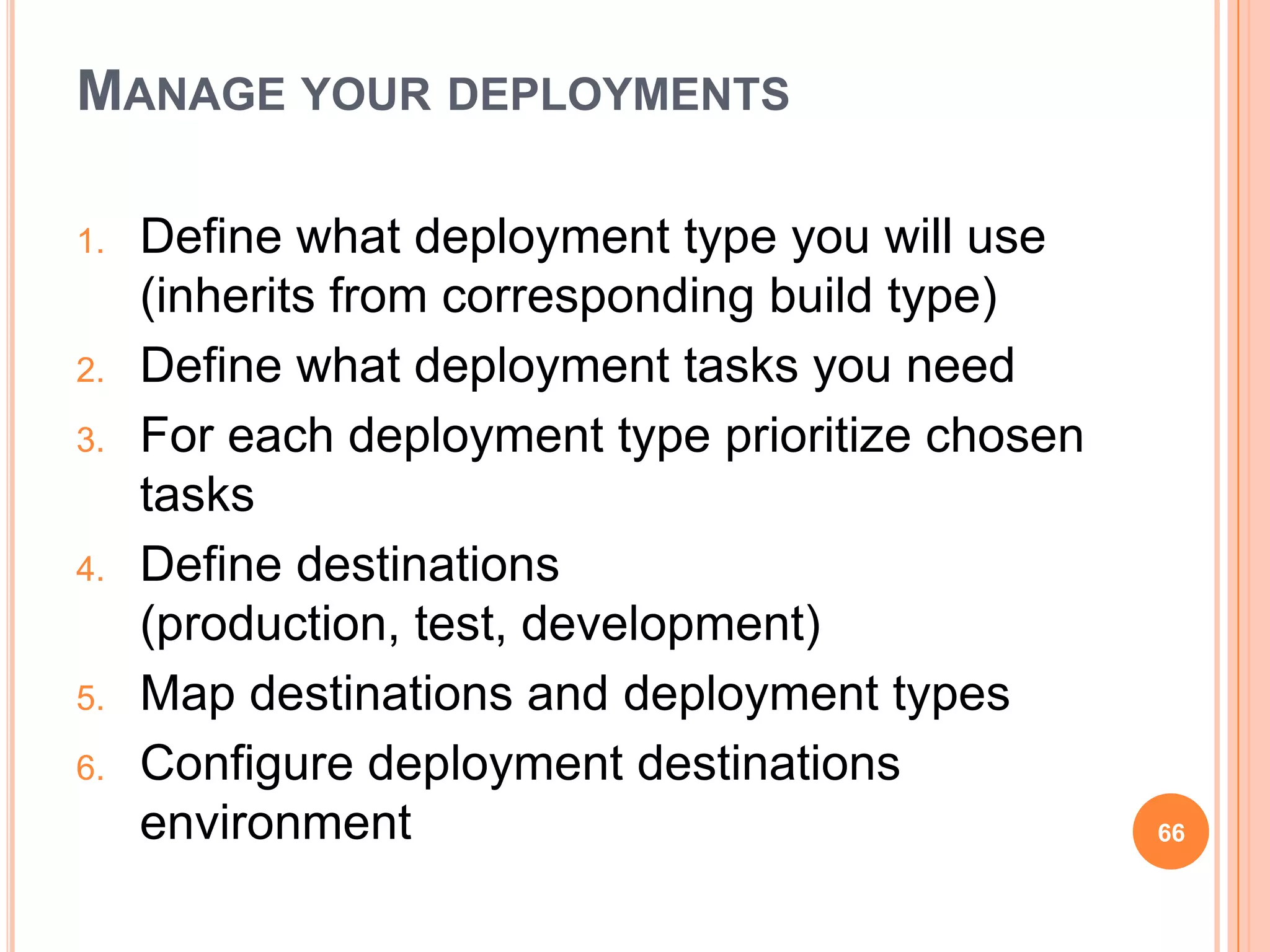 MANAGE YOUR DEPLOYMENTS

1.   Define what deployment type you will use
     (inherits from corresponding build type)
2.   Define what deployment tasks you need
3.   For each deployment type prioritize chosen
     tasks
4.   Define destinations
     (production, test, development)
5.   Map destinations and deployment types
6.   Configure deployment destinations
     environment                                  66
 