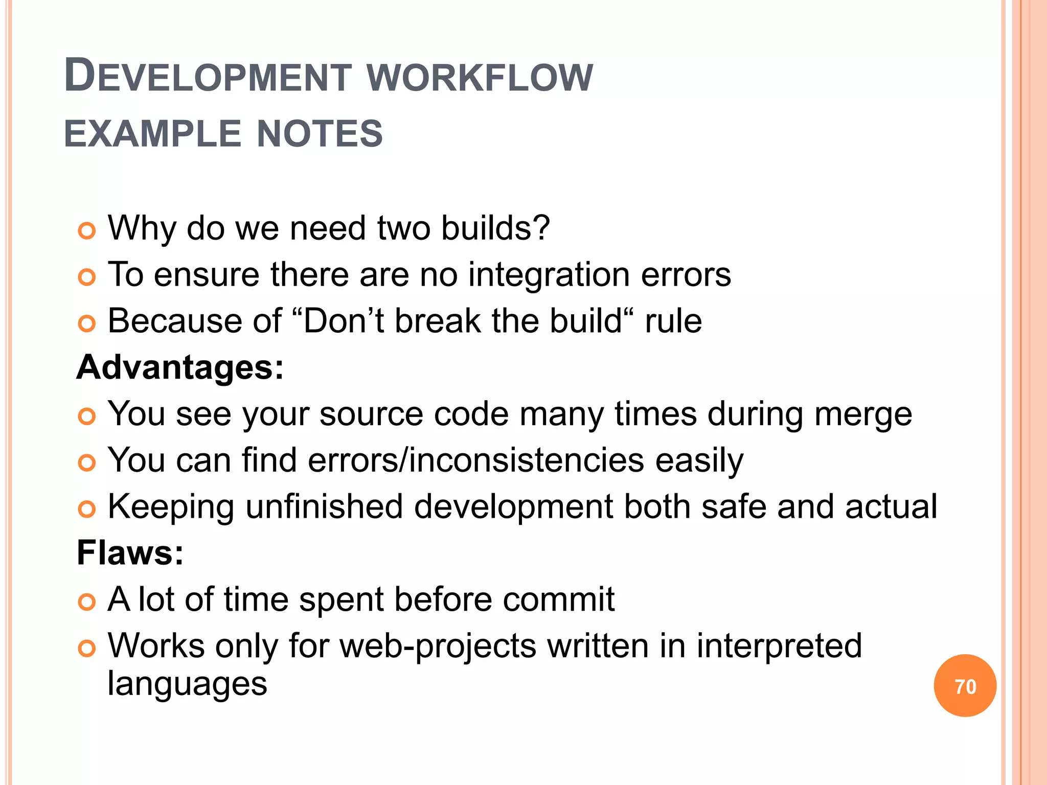 DEVELOPMENT WORKFLOW
EXAMPLE NOTES

 Why do we need two builds?
 To ensure there are no integration errors
 Because of “Don‟t break the build“ rule
Advantages:
 You see your source code many times during merge
 You can find errors/inconsistencies easily
 Keeping unfinished development both safe and actual
Flaws:
 A lot of time spent before commit
 Works only for web-projects written in interpreted
  languages                                             70
 