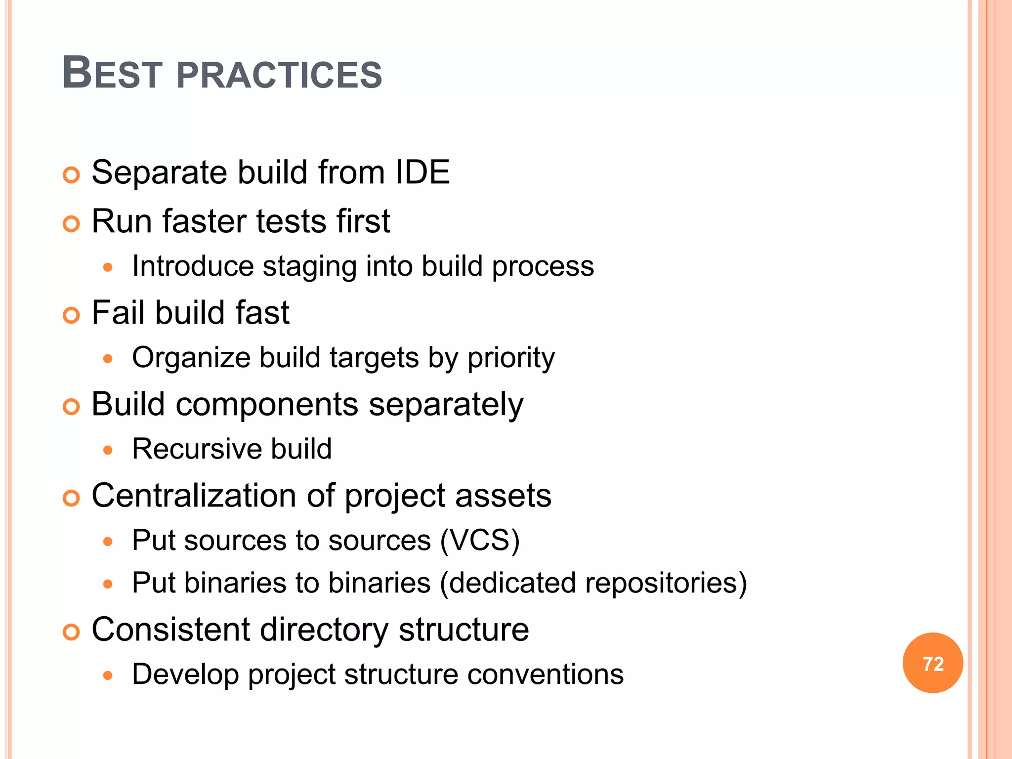 BEST PRACTICES

 Separate build from IDE
 Run faster tests first
       Introduce staging into build process
   Fail build fast
       Organize build targets by priority
   Build components separately
       Recursive build
   Centralization of project assets
     Put sources to sources (VCS)
     Put binaries to binaries (dedicated repositories)

   Consistent directory structure
                                                          72
       Develop project structure conventions
 