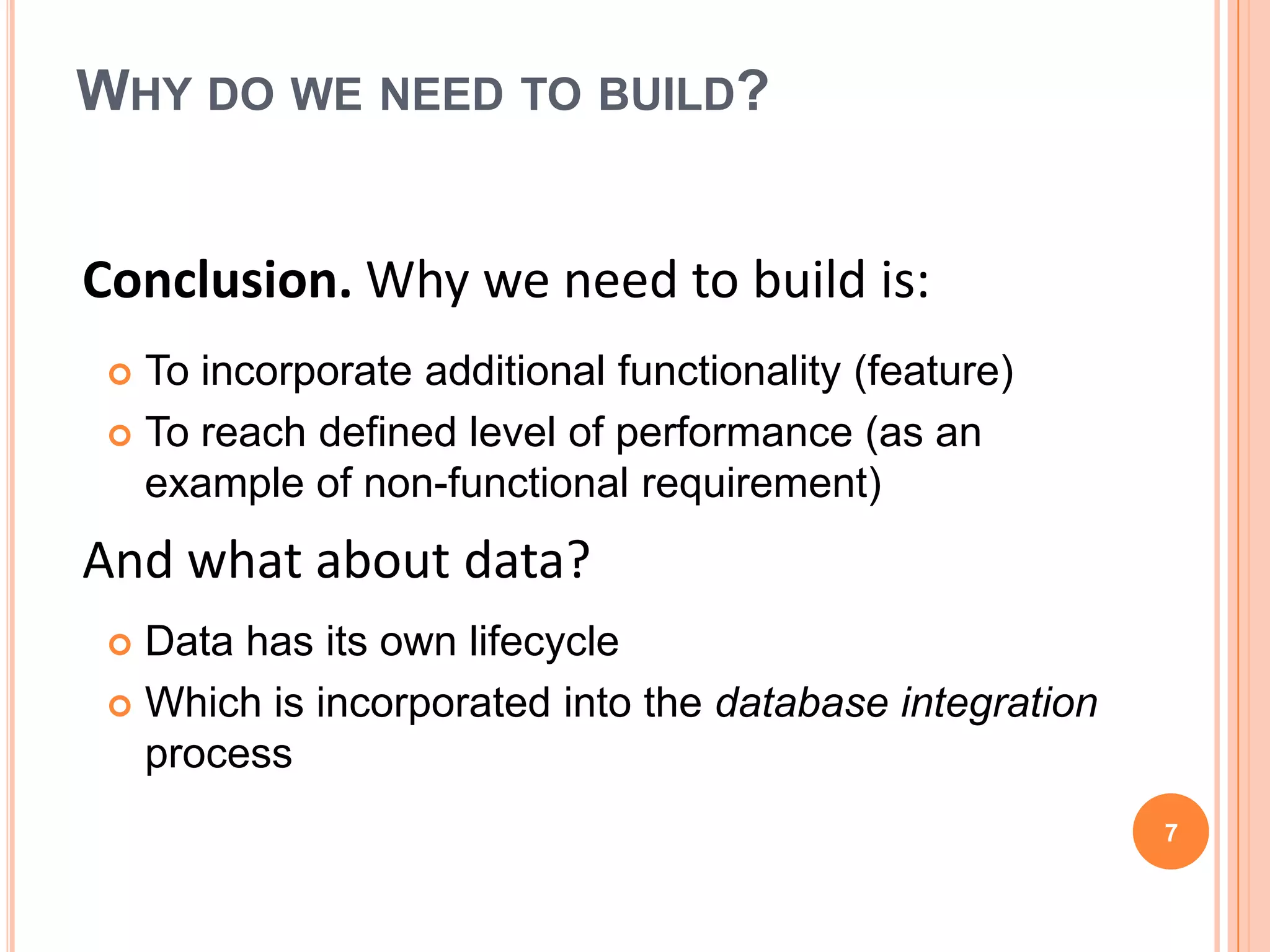 WHY DO WE NEED TO BUILD?


Conclusion. Why we need to build is:
  To incorporate additional functionality (feature)
  To reach defined level of performance (as an
   example of non-functional requirement)
And what about data?
  Data has its own lifecycle
  Which is incorporated into the database integration
   process
                                                         7
 