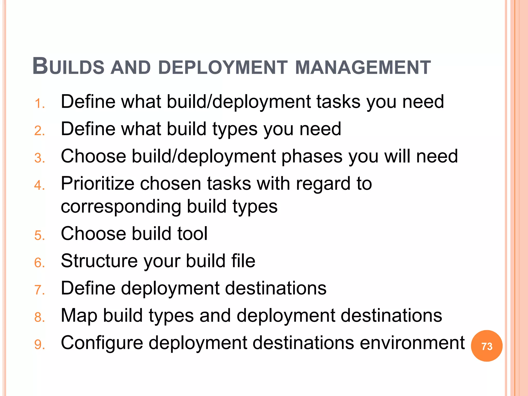 BUILDS AND DEPLOYMENT MANAGEMENT
1.   Define what build/deployment tasks you need
2.   Define what build types you need
3.   Choose build/deployment phases you will need
4.   Prioritize chosen tasks with regard to
     corresponding build types
5.   Choose build tool
6.   Structure your build file
7.   Define deployment destinations
8.   Map build types and deployment destinations
9.   Configure deployment destinations environment   73
 