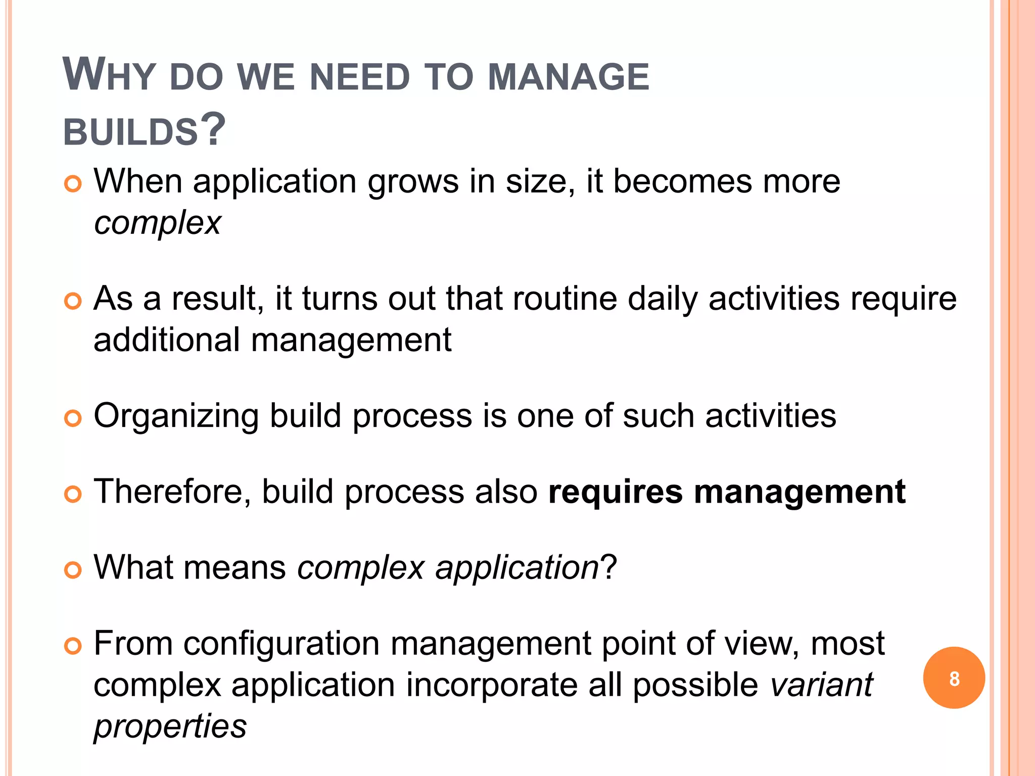 WHY DO WE NEED TO MANAGE
BUILDS?
   When application grows in size, it becomes more
    complex

   As a result, it turns out that routine daily activities require
    additional management

   Organizing build process is one of such activities

   Therefore, build process also requires management

   What means complex application?

   From configuration management point of view, most
    complex application incorporate all possible variant          8

    properties
 