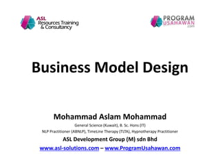 Business Model Design
Mohammad Aslam Mohammad
General Science (Kuwait), B. Sc. Hons (IT)
NLP Practitioner (ABNLP), TimeLine Therapy (TLTA), Hypnotherapy Practitioner
ASL Development Group (M) sdn Bhd
www.asl-solutions.com – www.ProgramUsahawan.com
 
