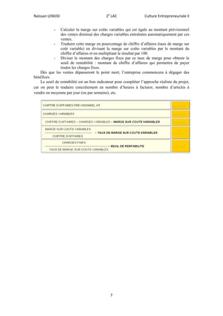 Naïssan LEMJID 2e
LAC Culture Entrepreneuriale II
7
- Calculer la marge sur coûts variables qui est égale au montant prévisionnel
des ventes diminué des charges variables entraînées automatiquement par ces
ventes.
- Traduire cette marge en pourcentage de chiffre d’affaires (taux de marge sur
coût variable) en divisant la marge sur coûts variables par le montant du
chiffre d’affaires et en multipliant le résultat par 100.
- Diviser le montant des charges fixes par ce taux de marge pour obtenir le
seuil de rentabilité : montant de chiffre d’affaires qui permettra de payer
toutes les charges fixes.
Dès que les ventes dépasseront le point mort, l’entreprise commencera à dégager des
bénéfices.
Le seuil de rentabilité est un bon indicateur pour compléter l’approche réaliste du projet,
car on peut le traduire concrètement en nombre d’heures à facturer, nombre d’articles à
vendre en moyenne par jour (ou par semaine), etc.
 