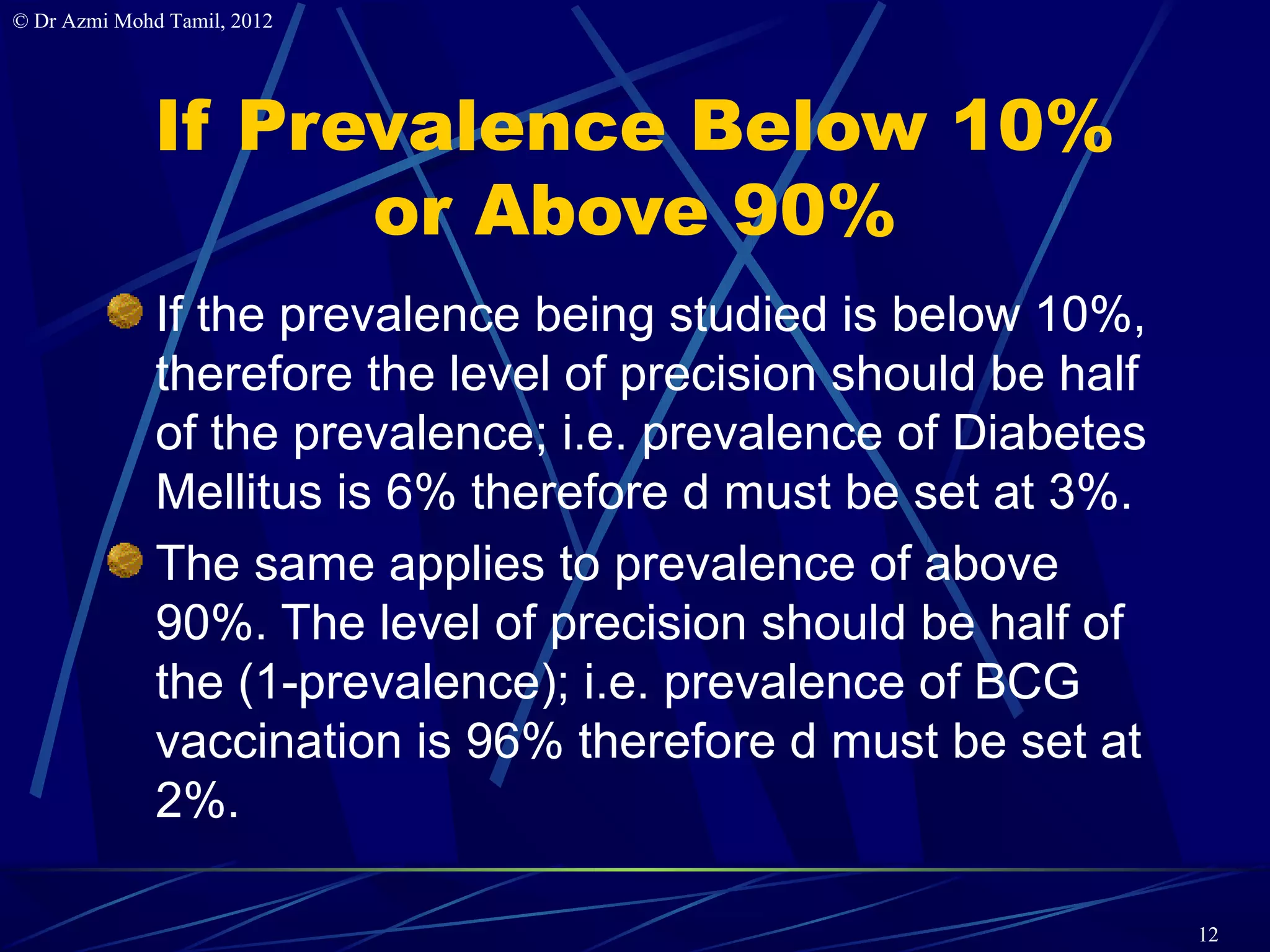 © Dr Azmi Mohd Tamil, 2012




              If Prevalence Below 10%
                    or Above 90%
              If the prevalence being studied is below 10%,
              therefore the level of precision should be half
              of the prevalence; i.e. prevalence of Diabetes
              Mellitus is 6% therefore d must be set at 3%.
              The same applies to prevalence of above
              90%. The level of precision should be half of
              the (1-prevalence); i.e. prevalence of BCG
              vaccination is 96% therefore d must be set at
              2%.

                                                                12
 